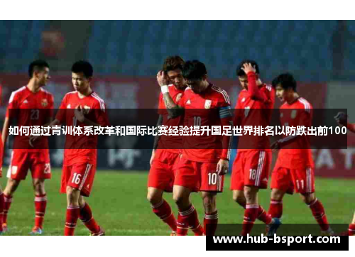 如何通过青训体系改革和国际比赛经验提升国足世界排名以防跌出前100
