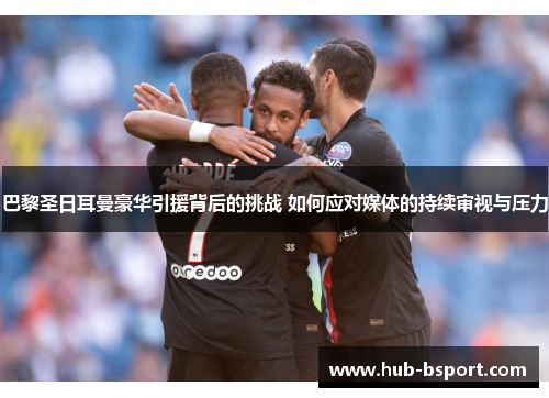 巴黎圣日耳曼豪华引援背后的挑战 如何应对媒体的持续审视与压力