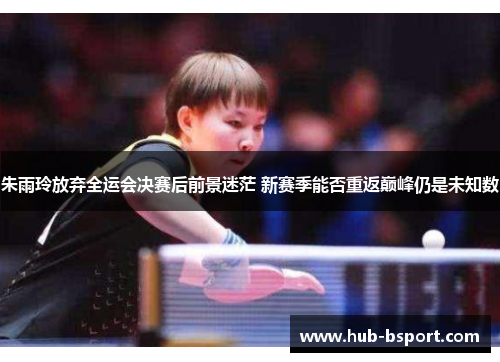 朱雨玲放弃全运会决赛后前景迷茫 新赛季能否重返巅峰仍是未知数
