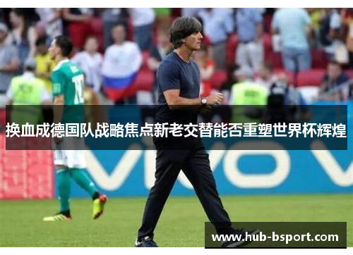 换血成德国队战略焦点新老交替能否重塑世界杯辉煌 换血成德国队战略焦点新老交替能否重塑世界杯辉煌