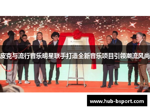 皮克与流行音乐明星联手打造全新音乐项目引领潮流风尚 皮克与流行音乐明星联手打造全新音乐项目引领潮流风尚