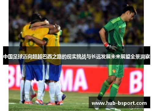 中国足球迈向超越巴西之路的现实挑战与长远发展未来展望全景洞察 中国足球迈向超越巴西之路的现实挑战与长远发展未来展望全景洞察