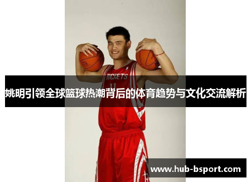 姚明引领全球篮球热潮背后的体育趋势与文化交流解析 姚明引领全球篮球热潮背后的体育趋势与文化交流解析