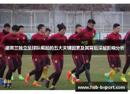 德黑兰独立足球队崛起的五大关键因素及其背后深层影响分析