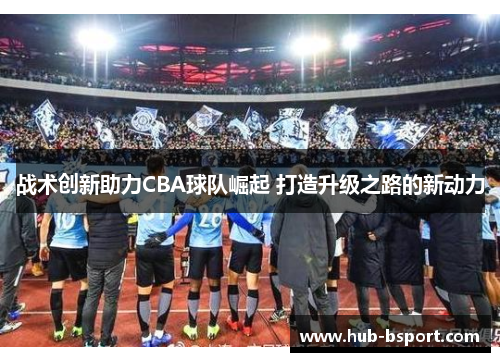 战术创新助力CBA球队崛起 打造升级之路的新动力 战术创新助力CBA球队崛起 打造升级之路的新动力