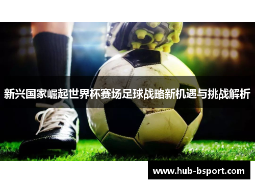 新兴国家崛起世界杯赛场足球战略新机遇与挑战解析 新兴国家崛起世界杯赛场足球战略新机遇与挑战解析