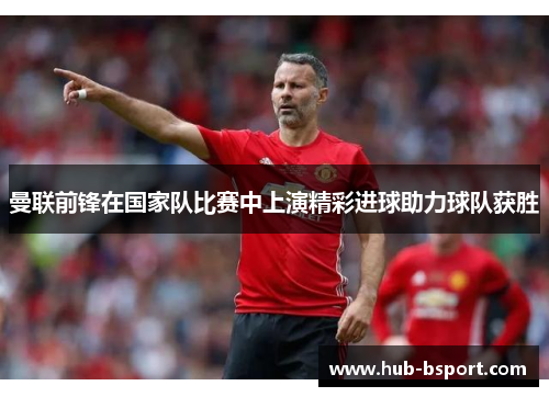 曼联前锋在国家队比赛中上演精彩进球助力球队获胜 曼联前锋在国家队比赛中上演精彩进球助力球队获胜