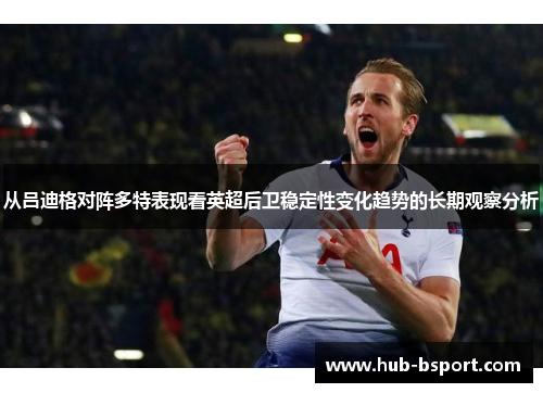 从吕迪格对阵多特表现看英超后卫稳定性变化趋势的长期观察分析 从吕迪格对阵多特表现看英超后卫稳定性变化趋势的长期观察分析