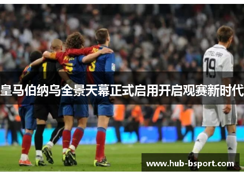皇马伯纳乌全景天幕正式启用开启观赛新时代 皇马伯纳乌全景天幕正式启用开启观赛新时代